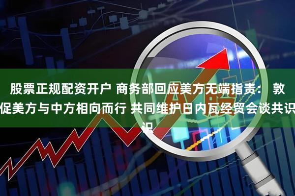 股票正规配资开户 商务部回应美方无端指责： 敦促美方与中方相向而行 共同维护日内瓦经贸会谈共识