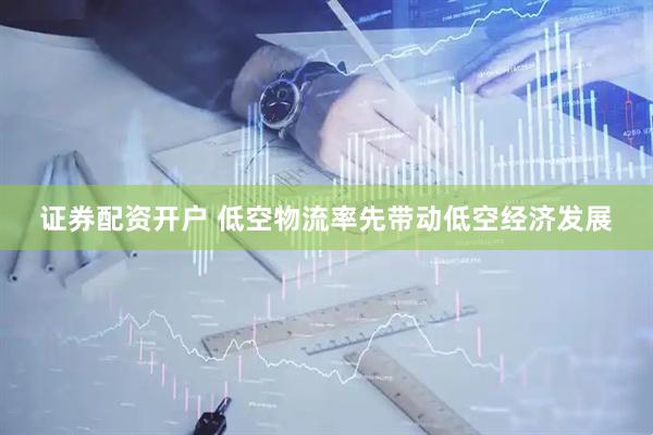 证券配资开户 低空物流率先带动低空经济发展