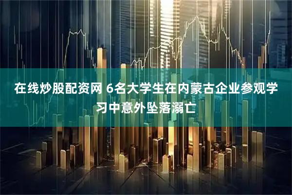 在线炒股配资网 6名大学生在内蒙古企业参观学习中意外坠落溺亡