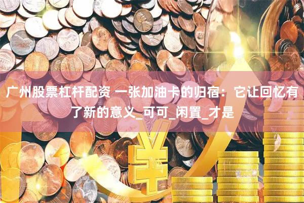 广州股票杠杆配资 一张加油卡的归宿：它让回忆有了新的意义_可可_闲置_才是