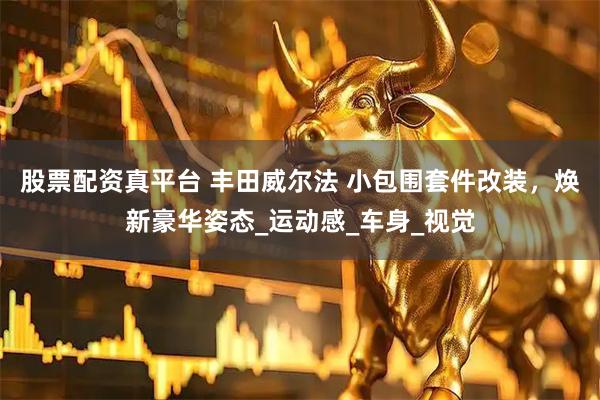 股票配资真平台 丰田威尔法 小包围套件改装，焕新豪华姿态_运动感_车身_视觉