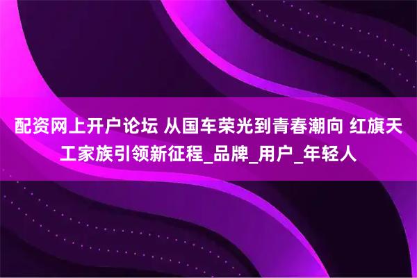 配资网上开户论坛 从国车荣光到青春潮向 红旗天工家族引领新征程_品牌_用户_年轻人