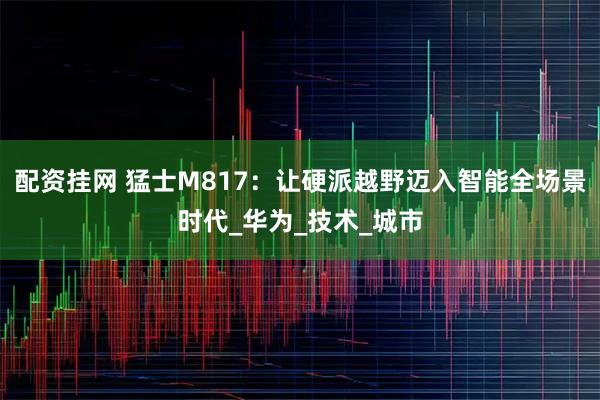 配资挂网 猛士M817：让硬派越野迈入智能全场景时代_华为_技术_城市