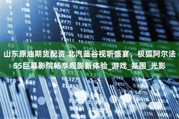 山东原油期货配资 北汽蓝谷视听盛宴，极狐阿尔法S5巨幕影院畅享观影新体验_游戏_氛围_光影