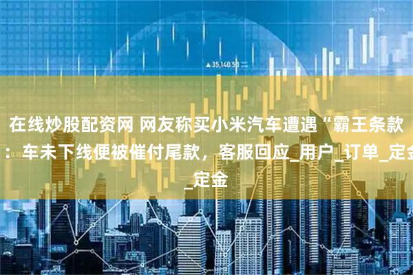 在线炒股配资网 网友称买小米汽车遭遇“霸王条款”：车未下线便被催付尾款，客服回应_用户_订单_定金