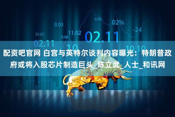 配资吧官网 白宫与英特尔谈判内容曝光：特朗普政府或将入股芯片制造巨头_陈立武_人士_和讯网