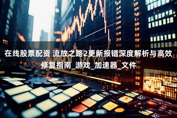 在线股票配资 流放之路2更新报错深度解析与高效修复指南_游戏_加速器_文件