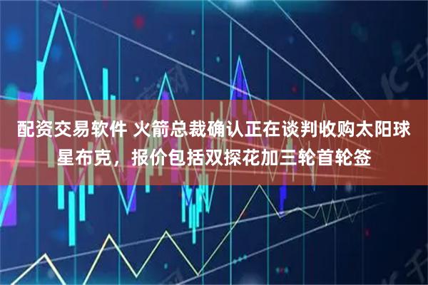 配资交易软件 火箭总裁确认正在谈判收购太阳球星布克，报价包括双探花加三轮首轮签