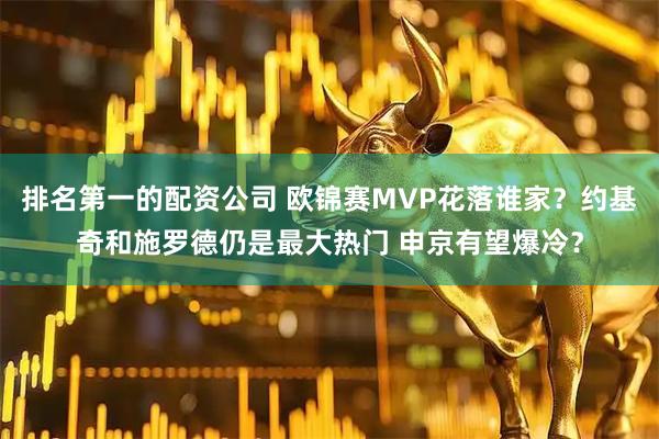 排名第一的配资公司 欧锦赛MVP花落谁家？约基奇和施罗德仍是最大热门 申京有望爆冷？