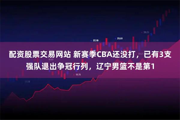 配资股票交易网站 新赛季CBA还没打，已有3支强队退出争冠行列，辽宁男篮不是第1