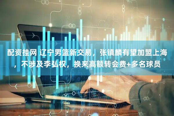 配资挂网 辽宁男篮新交易，张镇麟有望加盟上海，不涉及李弘权，换来高额转会费+多名球员