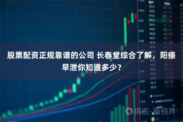 股票配资正规靠谱的公司 长春堂综合了解，阳痿早泄你知道多少？