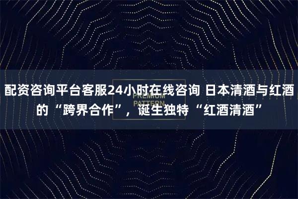 配资咨询平台客服24小时在线咨询 日本清酒与红酒的 “跨界合作”，诞生独特 “红酒清酒”
