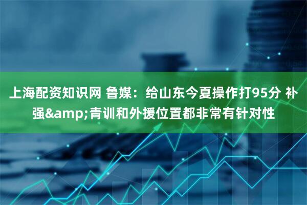 上海配资知识网 鲁媒：给山东今夏操作打95分 补强&青训和外援位置都非常有针对性